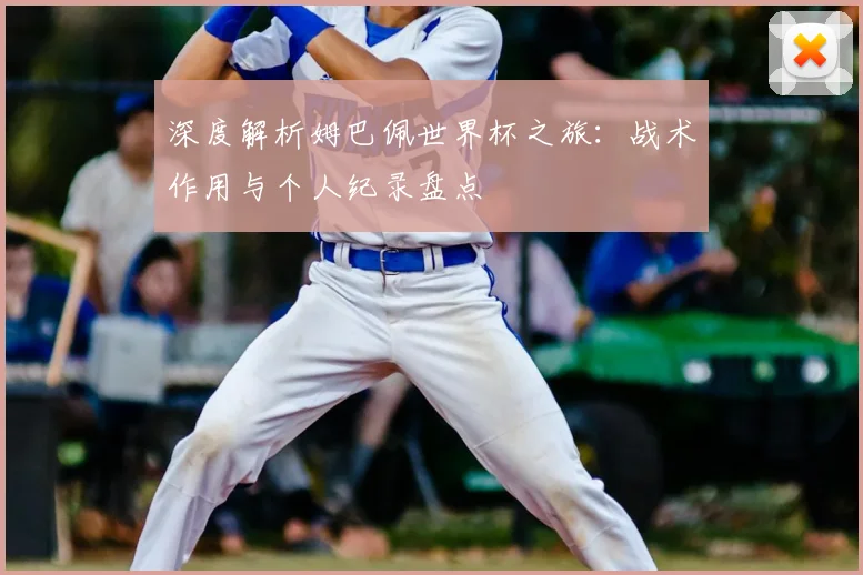 深度解析姆巴佩世界杯之旅：战术作用与个人纪录盘点