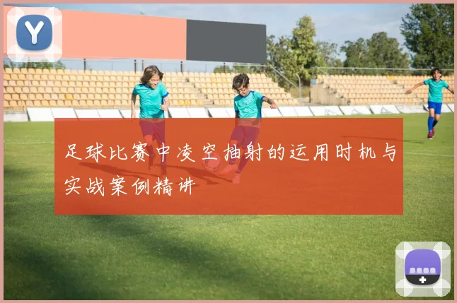 足球比赛中凌空抽射的运用时机与实战案例精讲