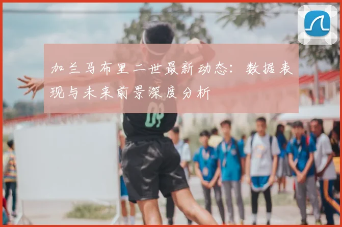 加兰马布里二世最新动态：数据表现与未来前景深度分析