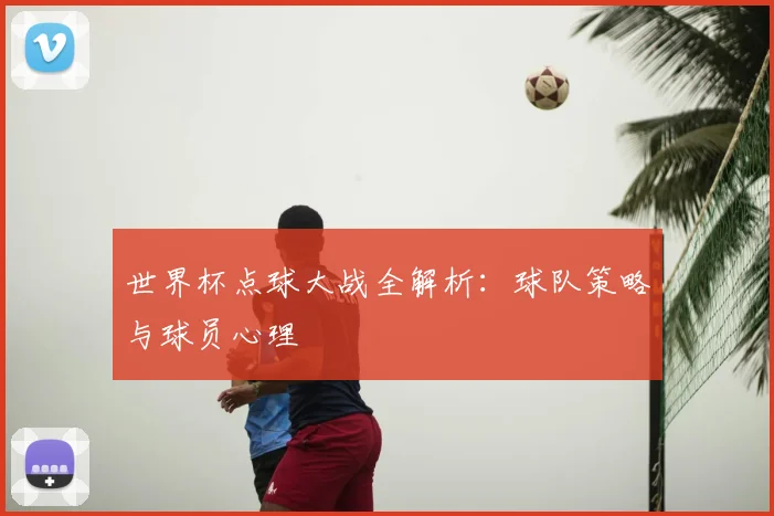 世界杯点球大战全解析：球队策略与球员心理