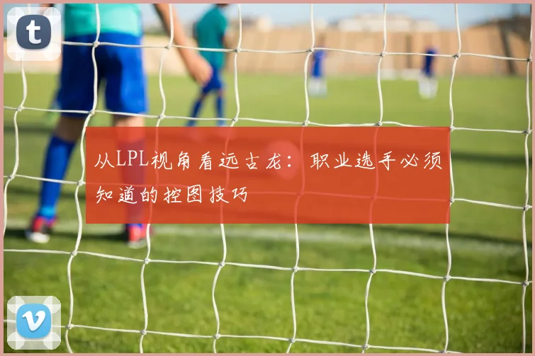 从LPL视角看远古龙：职业选手必须知道的控图技巧