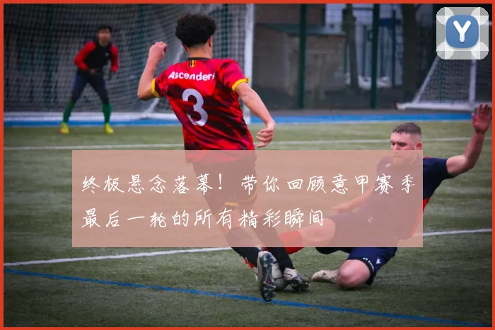 终极悬念落幕！带你回顾意甲赛季最后一轮的所有精彩瞬间
