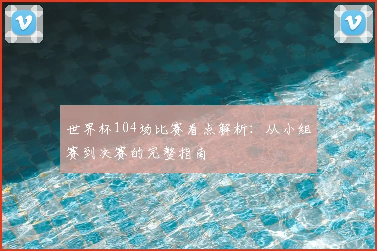 世界杯104场比赛看点解析：从小组赛到决赛的完整指南