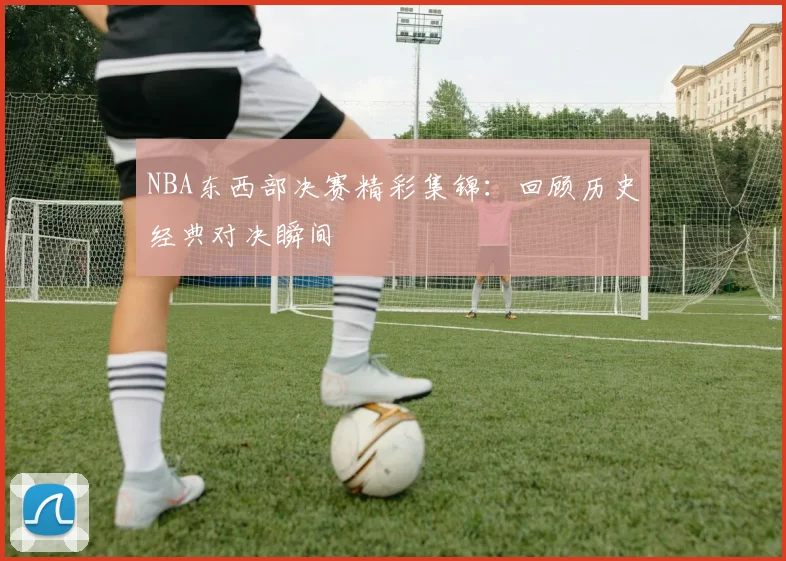 NBA东西部决赛精彩集锦：回顾历史经典对决瞬间