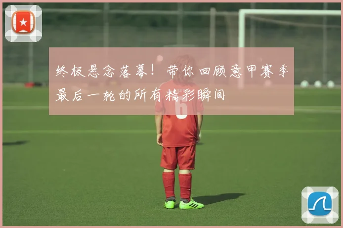 终极悬念落幕!带你回顾意甲赛季最后一轮的所有精彩瞬间