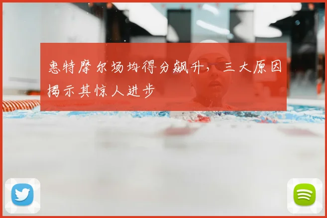 惠特摩尔场均得分飙升，三大原因揭示其惊人进步